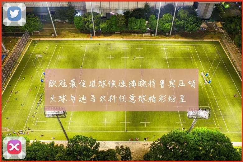 欧冠最佳进球候选揭晓特鲁宾压哨头球与迪马尔科任意球精彩纷呈