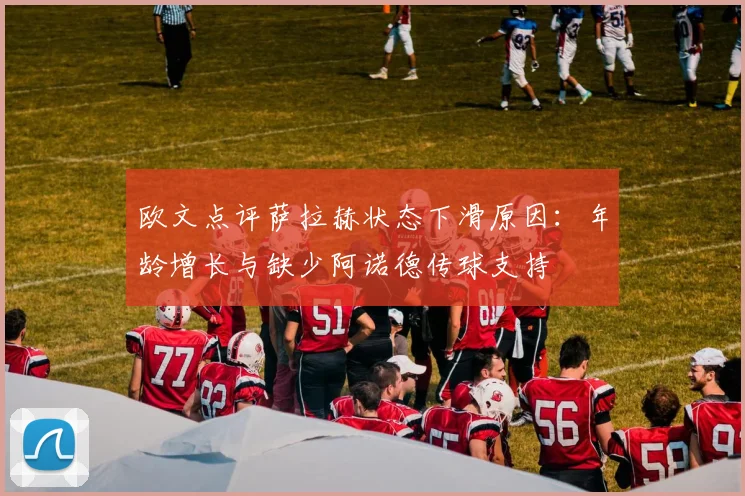 欧文点评萨拉赫状态下滑原因：年龄增长与缺少阿诺德传球支持
