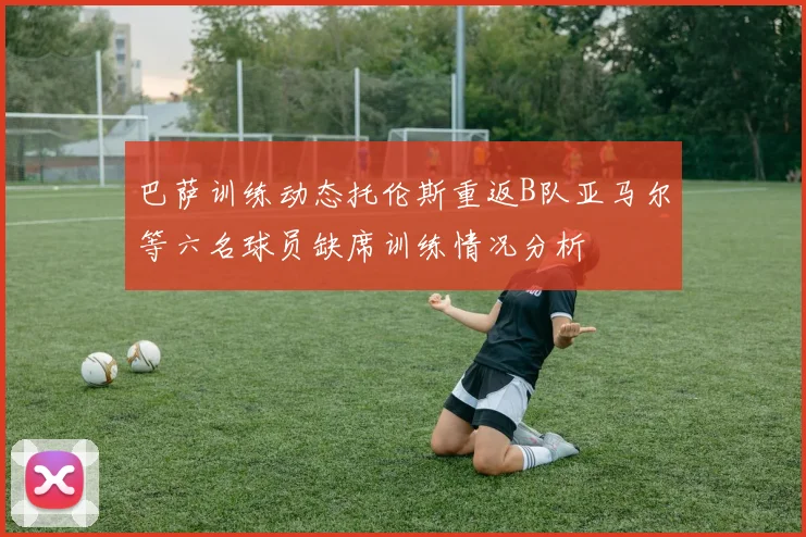巴萨训练动态托伦斯重返B队亚马尔等六名球员缺席训练情况分析