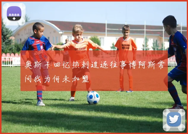奥斯卡回忆热刺追逐往事博阿斯常问我为何未加盟