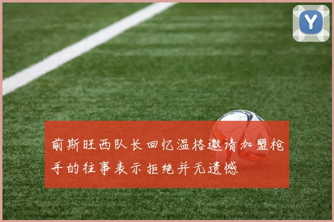 前斯旺西队长回忆温格邀请加盟枪手的往事表示拒绝并无遗憾