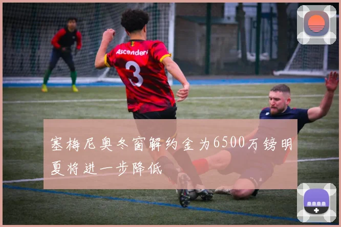 塞梅尼奥冬窗解约金为6500万镑明夏将进一步降低