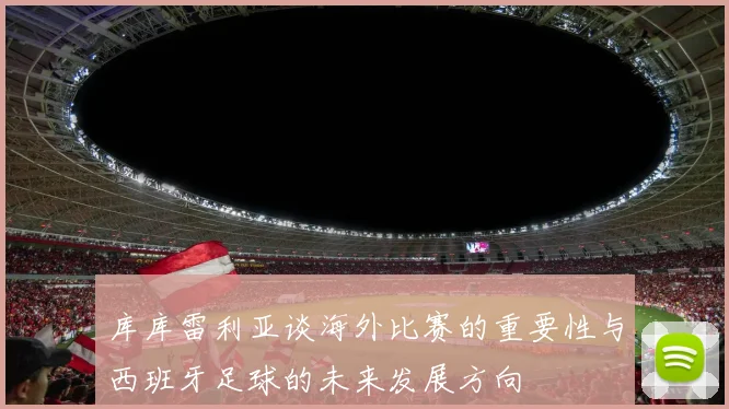 库库雷利亚谈海外比赛的重要性与西班牙足球的未来发展方向