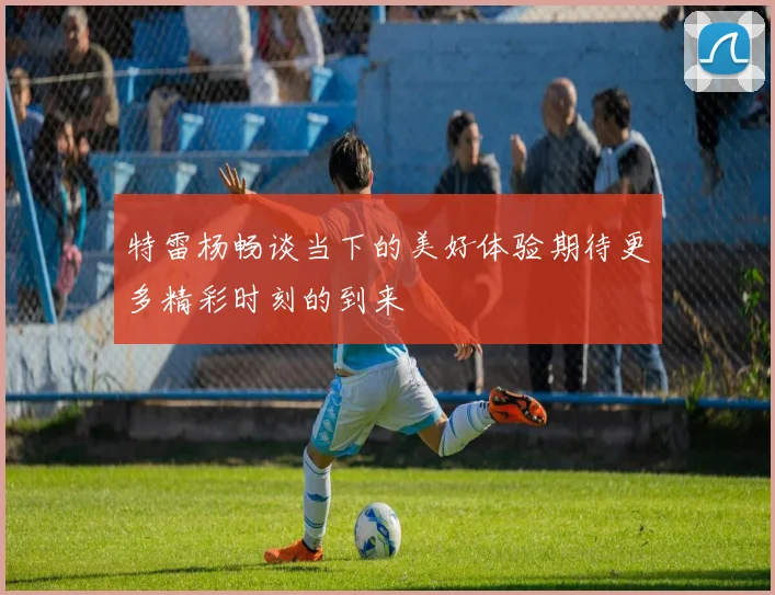 特雷杨畅谈当下的美好体验期待更多精彩时刻的到来