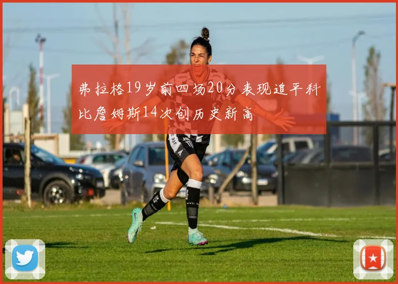 弗拉格19岁前四场20分表现追平科比詹姆斯14次创历史新高