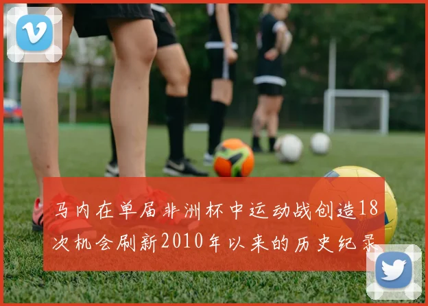 马内在单届非洲杯中运动战创造18次机会刷新2010年以来的历史纪录