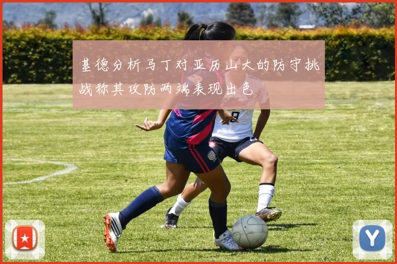基德分析马丁对亚历山大的防守挑战称其攻防两端表现出色