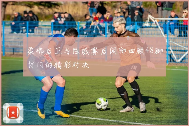 柔佛后卫与陈威赛后闲聊回顾48脚打门的精彩对决