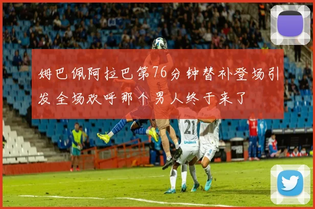 姆巴佩阿拉巴第76分钟替补登场引发全场欢呼那个男人终于来了