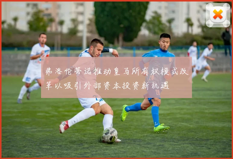弗洛伦蒂诺推动皇马所有权模式改革以吸引外部资本投资新机遇
