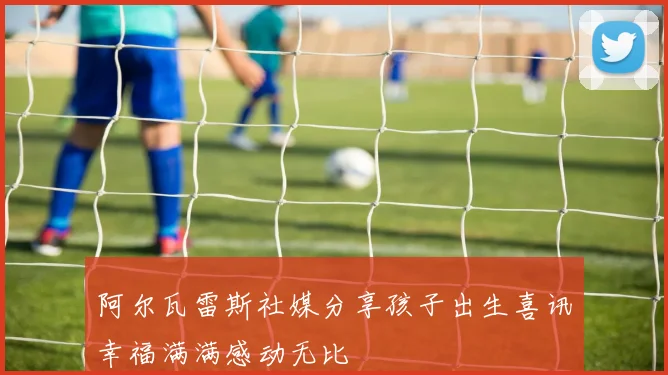 阿尔瓦雷斯社媒分享孩子出生喜讯幸福满满感动无比