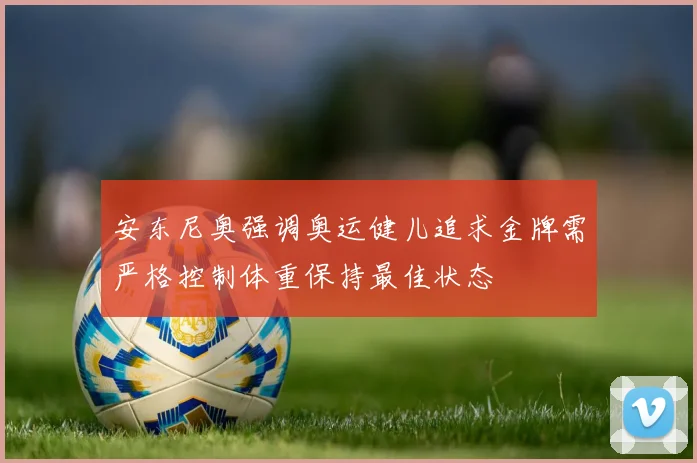 安东尼奥强调奥运健儿追求金牌需严格控制体重保持最佳状态