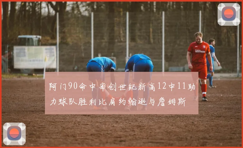 阿门90命中率创世纪新高12中11助力球队胜利比肩约翰逊与詹姆斯