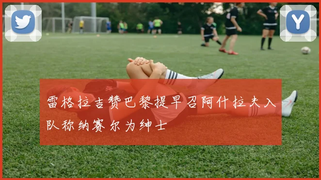 雷格拉吉赞巴黎提早召阿什拉夫入队称纳赛尔为绅士