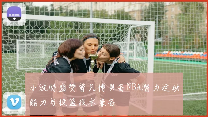 小波特盛赞曾凡博具备NBA潜力运动能力与投篮技术兼备