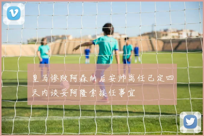 皇马惨败阿森纳后安帅离任已定四天内谈妥阿隆索接任事宜