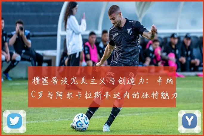 穆塞蒂谈完美主义与创造力：辛纳C罗与阿尔卡拉斯齐达内的独特魅力
