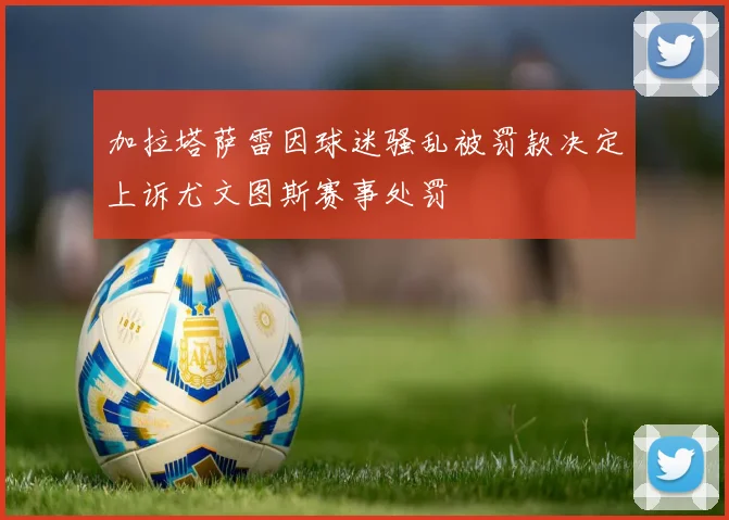 加拉塔萨雷因球迷骚乱被罚款决定上诉尤文图斯赛事处罚
