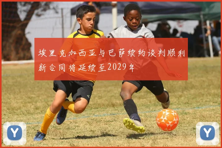 埃里克加西亚与巴萨续约谈判顺利新合同将延续至2029年