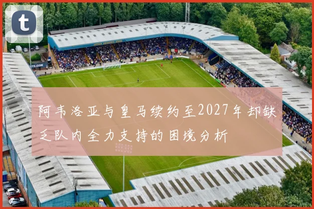 阿韦洛亚与皇马续约至2027年却缺乏队内全力支持的困境分析