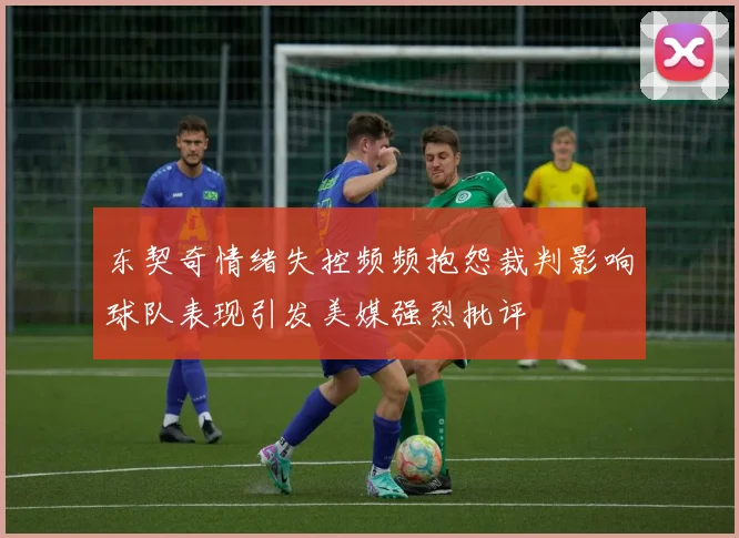 东契奇情绪失控频频抱怨裁判影响球队表现引发美媒强烈批评