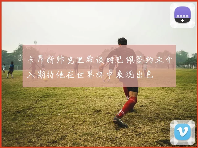 卡昂新帅克里希谈姆巴佩签约未介入期待他在世界杯中表现出色