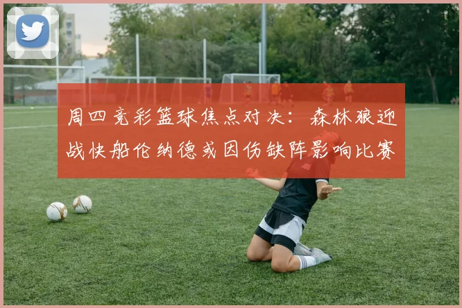 周四竞彩篮球焦点对决：森林狼迎战快船伦纳德或因伤缺阵影响比赛走势