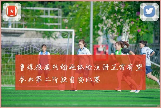 鲁媒报道约翰逊体检注册正常有望参加第二阶段首场比赛