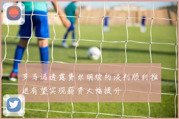 罗马诺透露费尔明续约谈判顺利推进有望实现薪资大幅提升