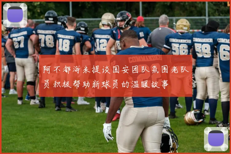 阿不都海米提谈国安团队氛围老队员积极帮助新球员的温暖故事