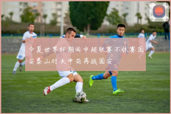 今夏世界杯期间中超联赛不休赛国安泰山对决申花再战国安
