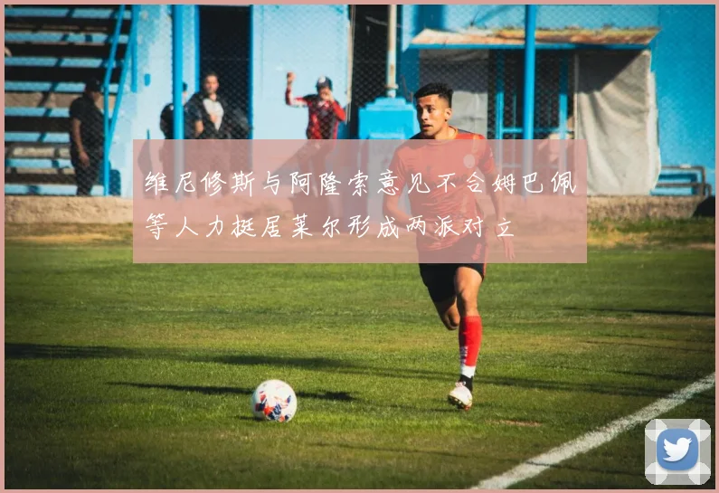 维尼修斯与阿隆索意见不合姆巴佩等人力挺居莱尔形成两派对立