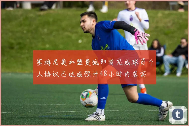 塞梅尼奥加盟曼城即将完成球员个人协议已达成预计48小时内落实