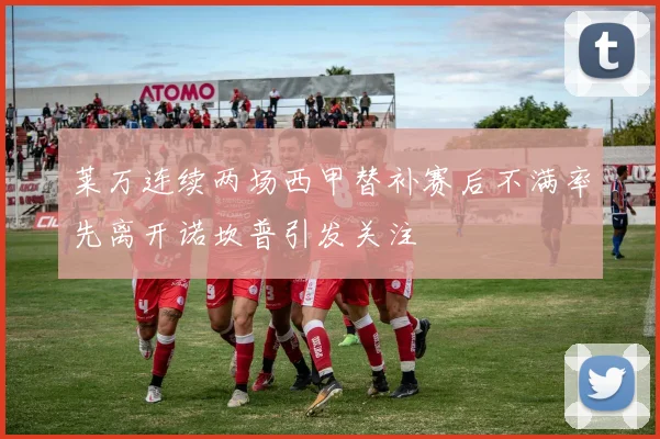 莱万连续两场西甲替补赛后不满率先离开诺坎普引发关注