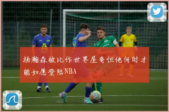 杨瀚森被比作世界屋脊但他何时才能如愿登陆NBA