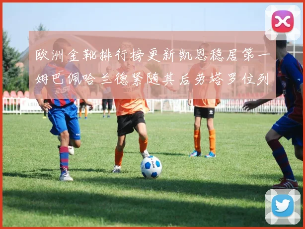 欧洲金靴排行榜更新凯恩稳居第一姆巴佩哈兰德紧随其后劳塔罗位列第十