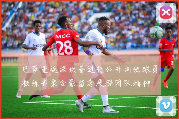 巴萨重返诺坎普进行公开训练球员教练齐聚合影留念展现团队精神